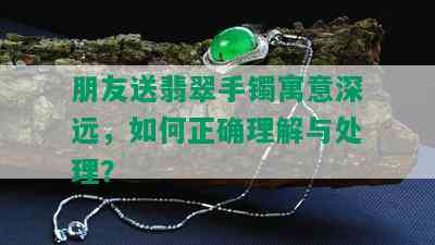 朋友送翡翠手镯寓意深远，如何正确理解与处理？