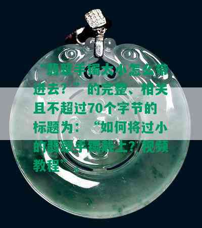 “翡翠手镯太小怎么带进去？”的完整、相关且不超过70个字节的标题为：“如何将过小的翡翠手镯戴上？视频教程”。