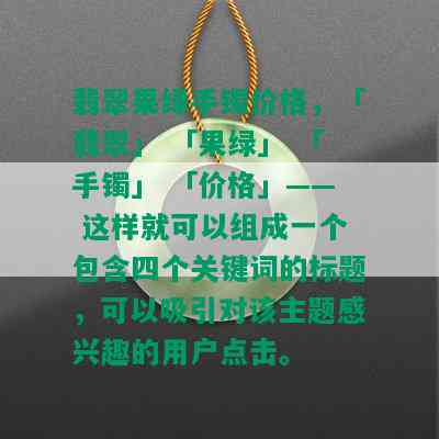 翡翠果绿手镯价格，「翡翠」 「果绿」 「手镯」 「价格」—— 这样就可以组成一个包含四个关键词的标题，可以吸引对该主题感兴趣的用户点击。