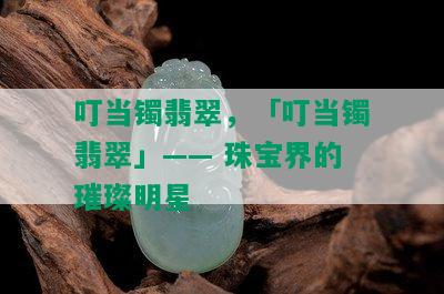 叮当镯翡翠，「叮当镯翡翠」—— 珠宝界的璀璨明星