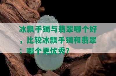 冰飘手镯与翡翠哪个好，比较冰飘手镯和翡翠：哪个更优秀？