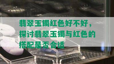 翡翠玉镯红色好不好，探讨翡翠玉镯与红色的搭配是否合适