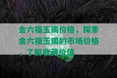 金六福玉镯价格，探索金六福玉镯的市场价格，了解收藏价值