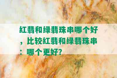 红翡和绿翡珠串哪个好，比较红翡和绿翡珠串：哪个更好？