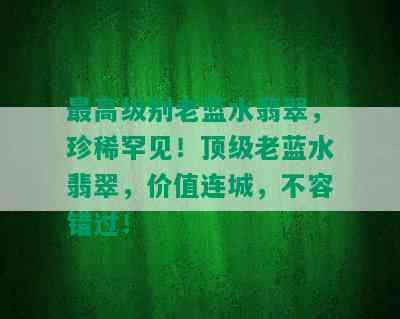 更高级别老蓝水翡翠，珍稀罕见！顶级老蓝水翡翠，价值连城，不容错过！