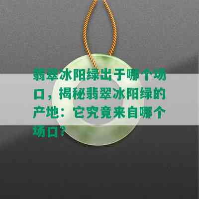 翡翠冰阳绿出于哪个场口，揭秘翡翠冰阳绿的产地：它究竟来自哪个场口？