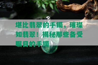 堪比翡翠的手镯，璀璨如翡翠！揭秘那些备受瞩目的手镯