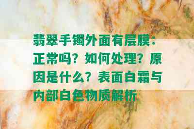 翡翠手镯外面有层膜：正常吗？如何处理？原因是什么？表面白霜与内部白色物质解析