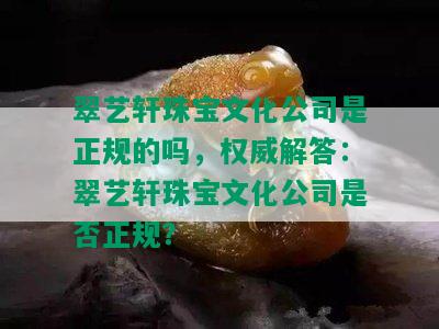 翠艺轩珠宝文化公司是正规的吗，权威解答：翠艺轩珠宝文化公司是否正规？