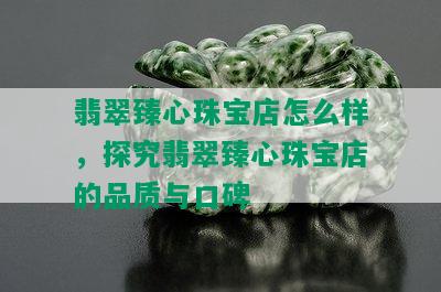 翡翠臻心珠宝店怎么样，探究翡翠臻心珠宝店的品质与口碑