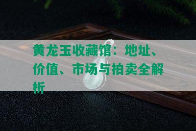 黄龙玉收藏馆：地址、价值、市场与拍卖全解析