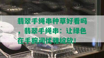 翡翠手绳串种草好看吗，翡翠手绳串：让绿色在手腕间优雅绽放！