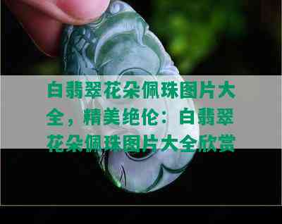 白翡翠花朵佩珠图片大全，精美绝伦：白翡翠花朵佩珠图片大全欣赏