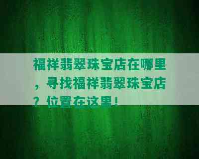 福祥翡翠珠宝店在哪里，寻找福祥翡翠珠宝店？位置在这里！