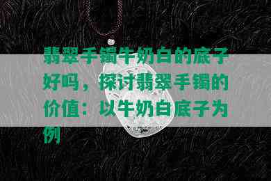 翡翠手镯牛奶白的底子好吗，探讨翡翠手镯的价值：以牛奶白底子为例