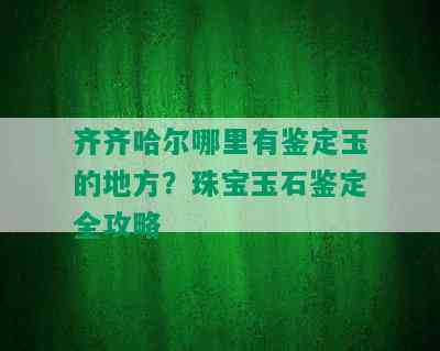 齐齐哈尔哪里有鉴定玉的地方？珠宝玉石鉴定全攻略