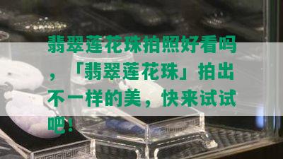 翡翠莲花珠拍照好看吗，「翡翠莲花珠」拍出不一样的美，快来试试吧！