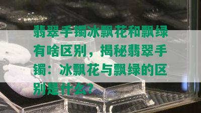 翡翠手镯冰飘花和飘绿有啥区别，揭秘翡翠手镯：冰飘花与飘绿的区别是什么？