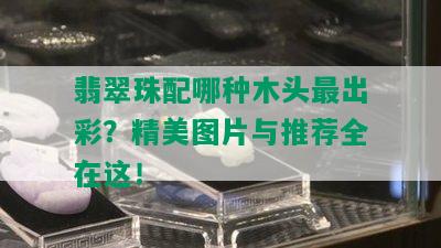 翡翠珠配哪种木头最出彩？精美图片与推荐全在这！