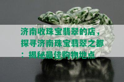 济南收珠宝翡翠的店，探寻济南珠宝翡翠之都：揭秘更佳购物地点