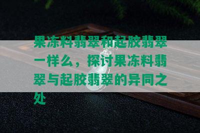 果冻料翡翠和起胶翡翠一样么，探讨果冻料翡翠与起胶翡翠的异同之处