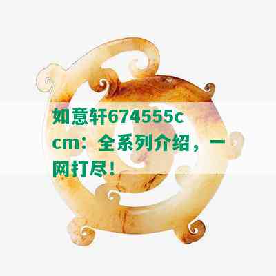 如意轩674555ccm：全系列介绍，一网打尽！