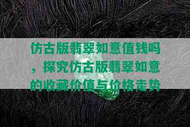 仿古版翡翠如意值钱吗，探究仿古版翡翠如意的收藏价值与价格走势