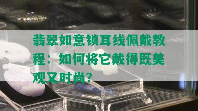 翡翠如意锁耳线佩戴教程：如何将它戴得既美观又时尚？