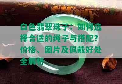 白色翡翠珠子：如何选择合适的绳子与搭配？价格、图片及佩戴好处全解析