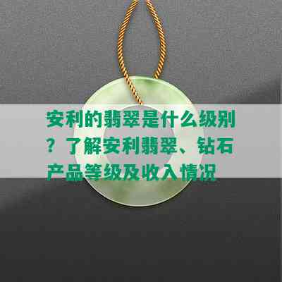 安利的翡翠是什么级别？了解安利翡翠、钻石产品等级及收入情况