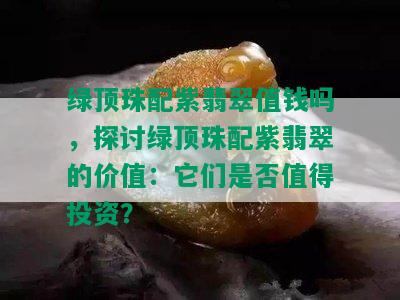 绿顶珠配紫翡翠值钱吗，探讨绿顶珠配紫翡翠的价值：它们是否值得投资？