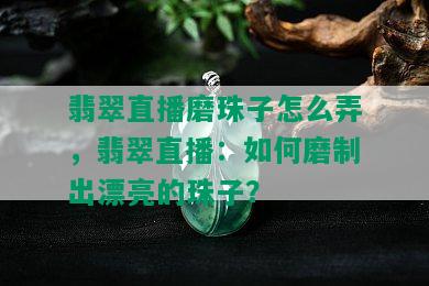 翡翠直播磨珠子怎么弄，翡翠直播：如何磨制出漂亮的珠子？