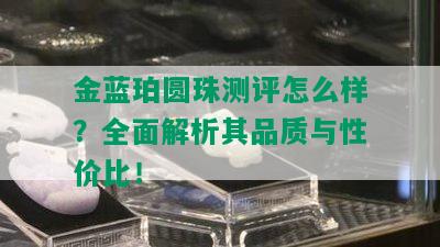 金蓝珀圆珠测评怎么样？全面解析其品质与性价比！