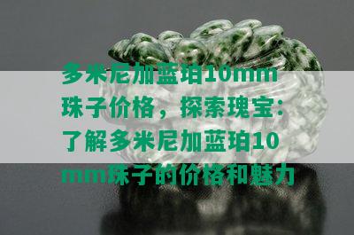 多米尼加蓝珀10mm珠子价格，探索瑰宝：了解多米尼加蓝珀10mm珠子的价格和魅力