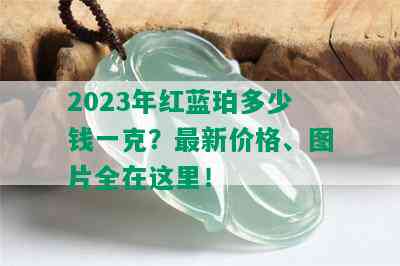 2023年红蓝珀多少钱一克？最新价格、图片全在这里！