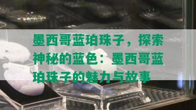 墨西哥蓝珀珠子，探索神秘的蓝色：墨西哥蓝珀珠子的魅力与故事