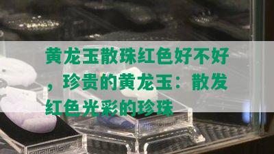 黄龙玉散珠红色好不好，珍贵的黄龙玉：散发红色光彩的珍珠