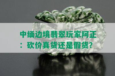 中缅边境翡翠玩家阿正：砍价真货还是假货？