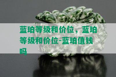 蓝珀等级和价位，蓝珀等级和价位-蓝珀值钱吗