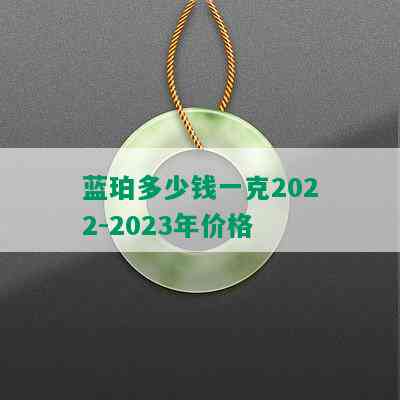 蓝珀多少钱一克2022-2023年价格