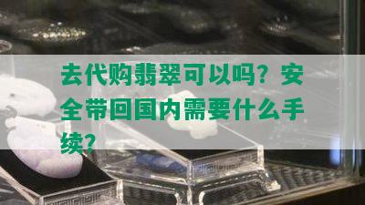 去代购翡翠可以吗？安全带回国内需要什么手续？