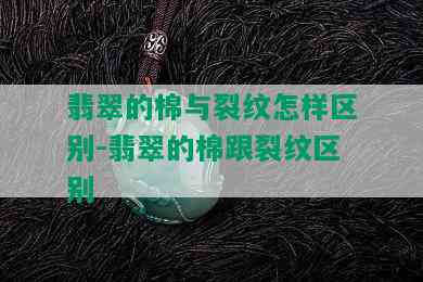 翡翠的棉与裂纹怎样区别-翡翠的棉跟裂纹区别