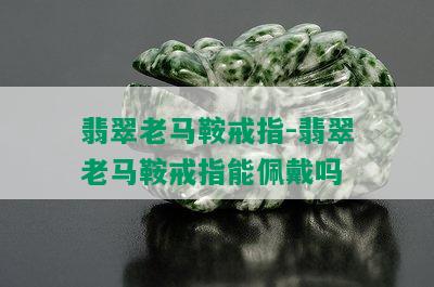 翡翠老马鞍戒指-翡翠老马鞍戒指能佩戴吗