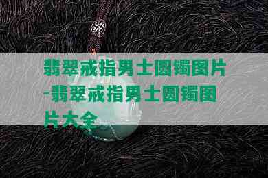 翡翠戒指男士圆镯图片-翡翠戒指男士圆镯图片大全