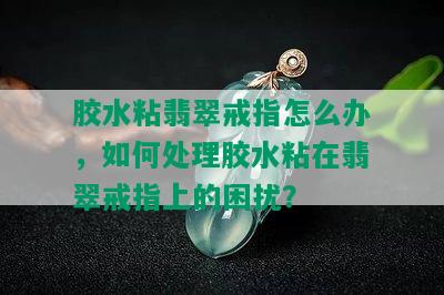 胶水粘翡翠戒指怎么办，如何处理胶水粘在翡翠戒指上的困扰？