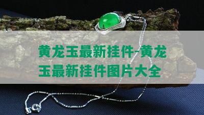 黄龙玉最新挂件-黄龙玉最新挂件图片大全