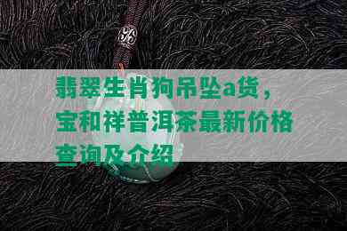 翡翠生肖狗吊坠a货，宝和祥普洱茶最新价格查询及介绍