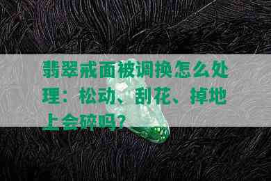 翡翠戒面被调换怎么处理：松动、刮花、掉地上会碎吗？