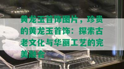 黄龙玉首饰图片，珍贵的黄龙玉首饰：探索古老文化与华丽工艺的完美融合