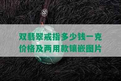 双翡翠戒指多少钱一克价格及两用款镶嵌图片